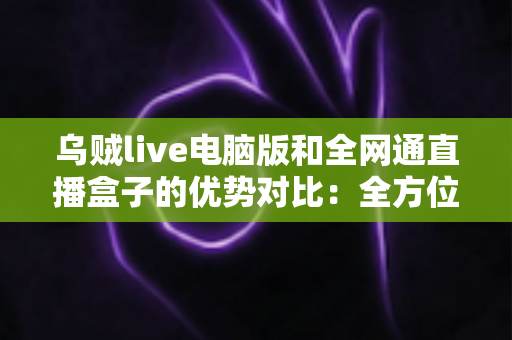 乌贼live电脑版和全网通直播盒子的优势对比:全方位解析两大观影方案,助你轻松选出最适合的选择 乌贼live电脑版和全网通直播盒子的优势对比:全方位解析两大观影方案,助你轻松选出最适合的选择