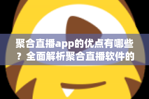 聚合直播app的优点有哪些？全面解析聚合直播软件的核心优势与实用价值
