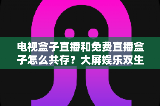 电视盒子直播和免费直播盒子怎么共存?大屏娱乐双生态共融策略与家庭选购指南全解析 电视盒子直播和免费直播盒子怎么共存?大屏娱乐双生态共融策略与家庭选购指南全解析