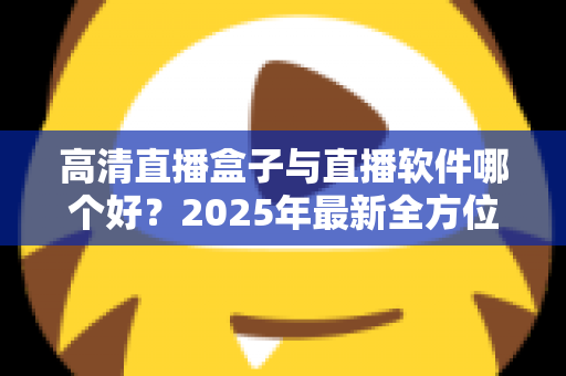 高清直播盒子与直播软件哪个好？2025年最新全方位选购指南与深度对比解析