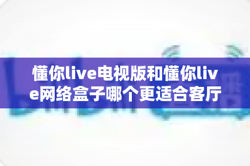 懂你live电视版和懂你live网络盒子哪个更适合客厅？全面解析家庭观影最优选择方案