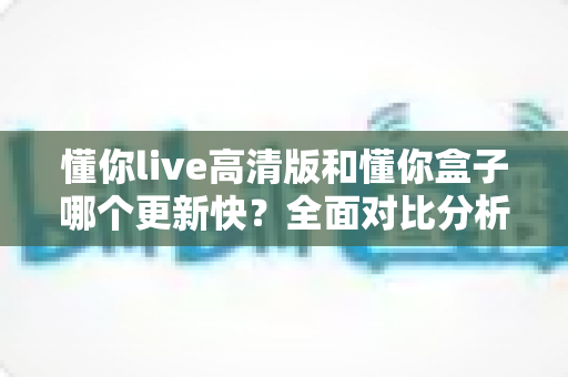 懂你live高清版和懂你盒子哪个更新快？全面对比分析与实用选择指南