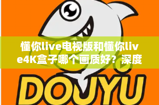 懂你live电视版和懂你live4K盒子哪个画质好？深度对比解析，帮你选对观影设备