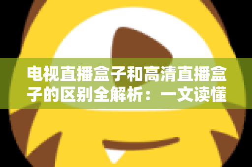 电视直播盒子和高清直播盒子的区别全解析：一文读懂如何选购最适合家庭观影的电视盒子