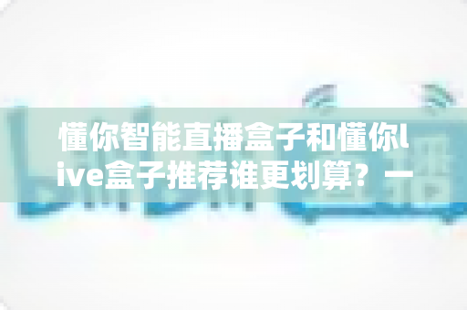 懂你智能直播盒子和懂你live盒子推荐谁更划算?一站式性价比选购深度解析指南 懂你智能直播盒子和懂你live盒子推荐谁更划算?一站式性价比选购深度解析指南