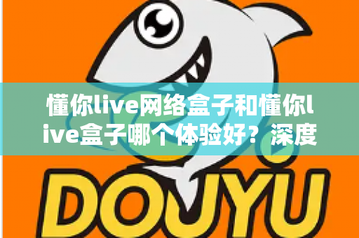 懂你live网络盒子和懂你live盒子哪个体验好？深度对比评测助你轻松选对机型