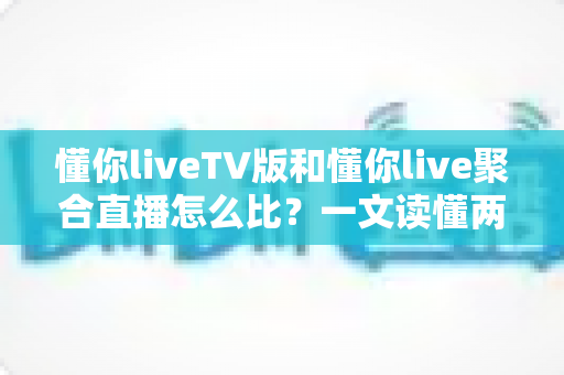 懂你liveTV版和懂你live聚合直播怎么比？一文读懂两大版本差异与选购使用全指南