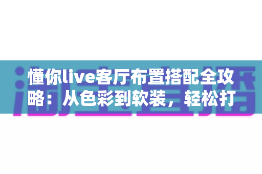 懂你live客厅布置搭配全攻略：从色彩到软装，轻松打造高颜值又实用的理想客厅