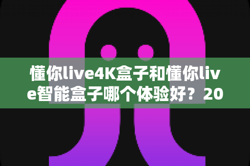 懂你live4K盒子和懂你live智能盒子哪个体验好？2025年深度对比评测与选购指南