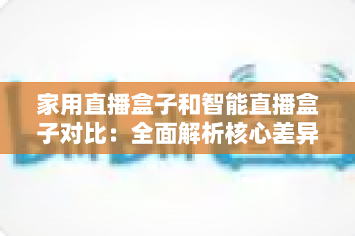 家用直播盒子和智能直播盒子对比：全面解析核心差异，助你轻松选购最佳直播设备