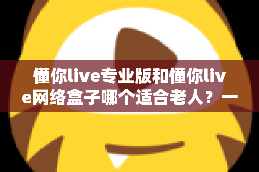 懂你live专业版和懂你live网络盒子哪个适合老人？一文看懂选购要点，让长辈看电视更省心