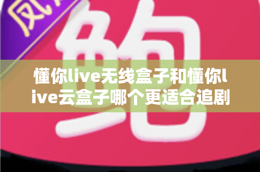 懂你live无线盒子和懂你live云盒子哪个更适合追剧？追剧党必看的深度选购对比指南