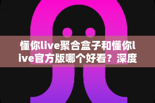 懂你live聚合盒子和懂你live官方版哪个好看?深度对比评测帮你选出心仪版本 懂你live聚合盒子和懂你live官方版哪个好看?深度对比评测帮你选出心仪版本