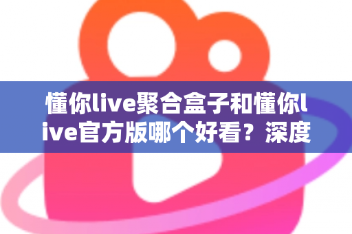 懂你live聚合盒子和懂你live官方版哪个好看？深度对比评测帮你选出心仪版本