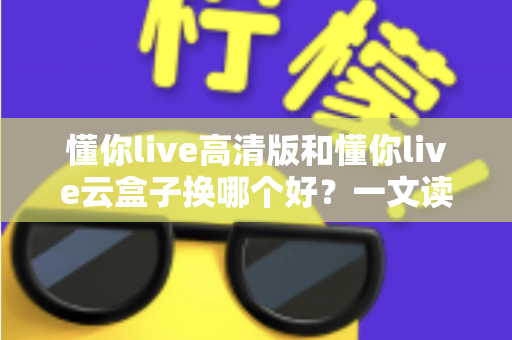 懂你live高清版和懂你live云盒子换哪个好?一文读懂两者差异与选购全攻略 懂你live高清版和懂你live云盒子换哪个好?一文读懂两者差异与选购全攻略