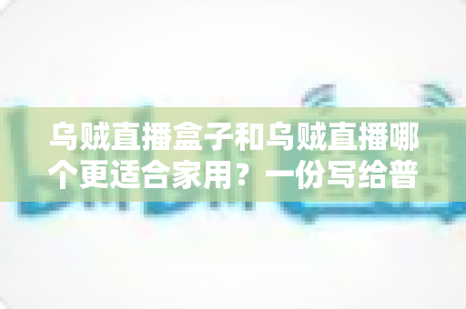 乌贼直播盒子和乌贼直播哪个更适合家用?一份写给普通家庭的深度对比指南 乌贼直播盒子和乌贼直播哪个更适合家用?一份写给普通家庭的深度对比指南