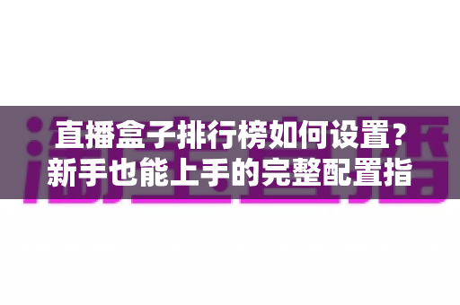 直播盒子排行榜如何设置？新手也能上手的完整配置指南与运营技巧