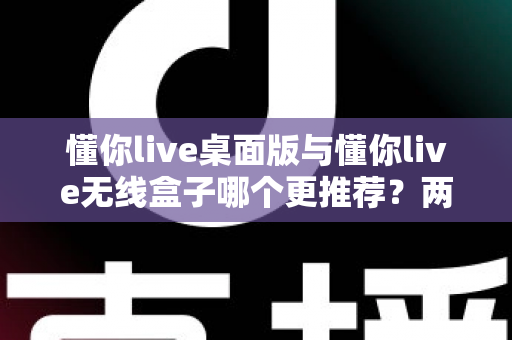 懂你live桌面版与懂你live无线盒子哪个更推荐？两种版本全面对比一次讲清楚