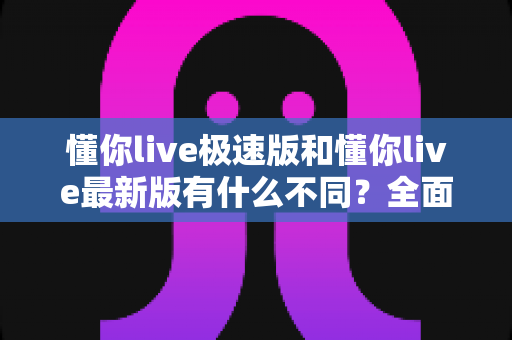 懂你live极速版和懂你live最新版有什么不同？全面解析两大版本差异，帮你轻松选对最适合的版本