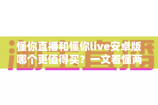 懂你直播和懂你live安卓版哪个更值得买?一文看懂两款应用的差异与选购建议 懂你直播和懂你live安卓版哪个更值得买?一文看懂两款应用的差异与选购建议