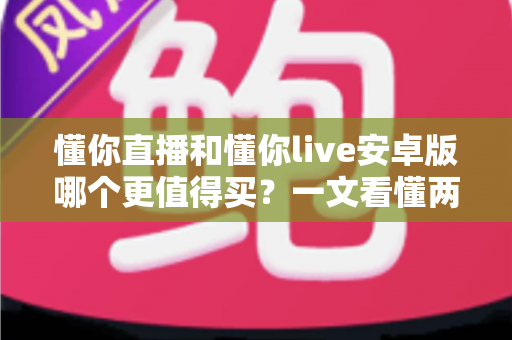 懂你直播和懂你live安卓版哪个更值得买？一文看懂两款应用的差异与选购建议