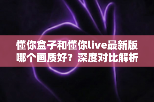 懂你盒子和懂你live最新版哪个画质好?深度对比解析助你选对观影利器 懂你盒子和懂你live最新版哪个画质好?深度对比解析助你选对观影利器