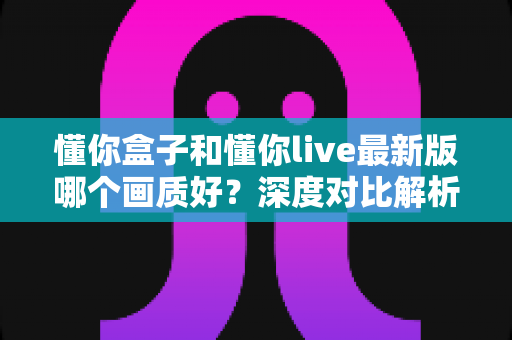 懂你盒子和懂你live最新版哪个画质好?深度对比解析助你选对观影利器 懂你盒子和懂你live最新版哪个画质好?深度对比解析助你选对观影利器