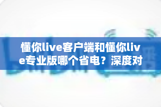 懂你live客户端和懂你live专业版哪个省电？深度对比分析帮你选出最省电的使用方案