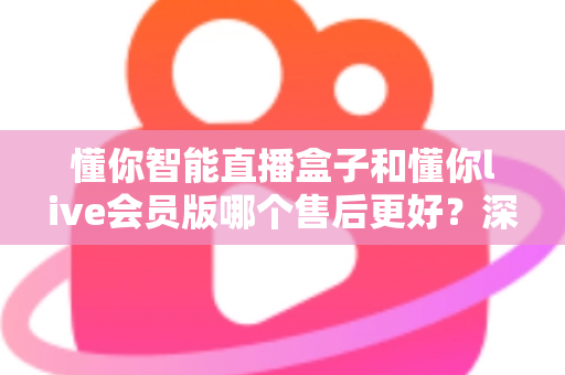 懂你智能直播盒子和懂你live会员版哪个售后更好？深度对比与选购全指南