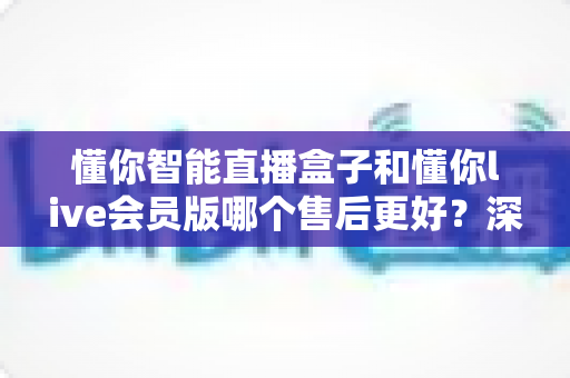 懂你智能直播盒子和懂你live会员版哪个售后更好？深度对比与选购全指南