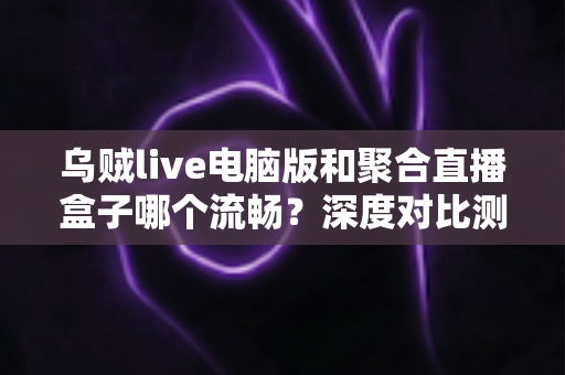 乌贼live电脑版和聚合直播盒子哪个流畅?深度对比测评助你选择最佳直播工具 乌贼live电脑版和聚合直播盒子哪个流畅?深度对比测评助你选择最佳直播工具