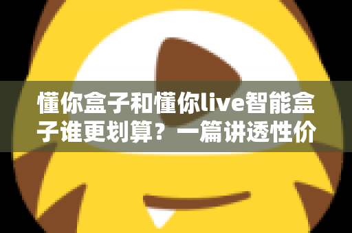 懂你盒子和懂你live智能盒子谁更划算？一篇讲透性价比的深度对比选购指南