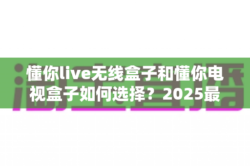 懂你live无线盒子和懂你电视盒子如何选择?2025最新选购指南助你轻松避坑 懂你live无线盒子和懂你电视盒子如何选择?2025最新选购指南助你轻松避坑