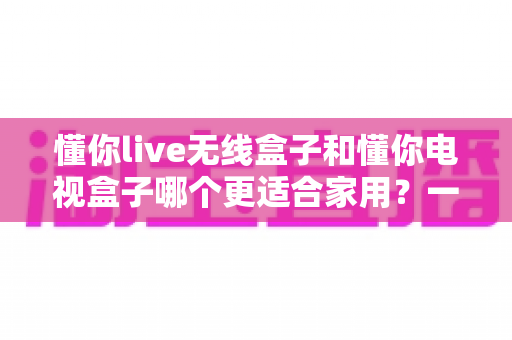 懂你live无线盒子和懂你电视盒子哪个更适合家用？一篇讲透选购门道的深度指南