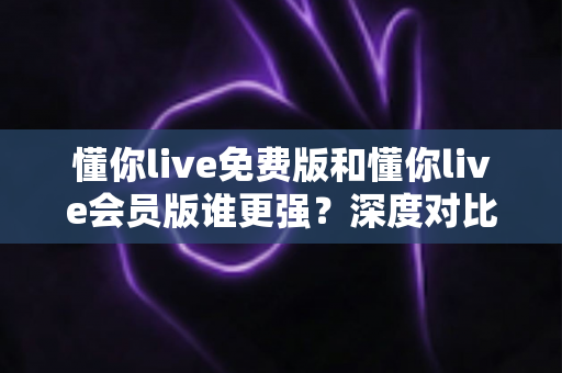 懂你live免费版和懂你live会员版谁更强？深度对比分析帮你做出最佳选择