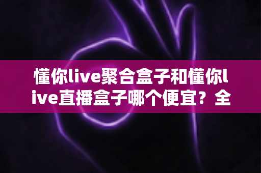 懂你live聚合盒子和懂你live直播盒子哪个便宜？全面价格对比与高性价比选购指南