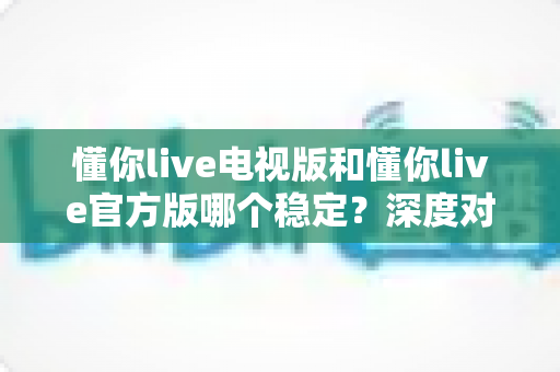 懂你live电视版和懂你live官方版哪个稳定？深度对比评测为你揭开答案
