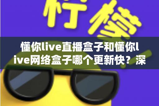 懂你live直播盒子和懂你live网络盒子哪个更新快？深度对比解析与实用选购指南