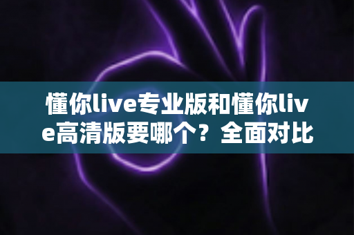 懂你live专业版和懂你live高清版要哪个？全面对比助你一次选对版本
