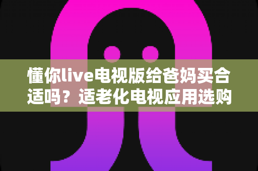 懂你live电视版给爸妈买合适吗？适老化电视应用选购全攻略与真实使用建议