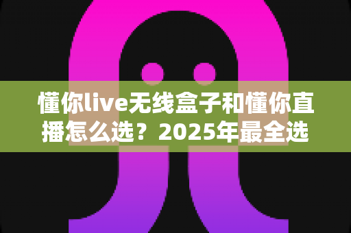 懂你live无线盒子和懂你直播怎么选?2025年最全选购指南与实用建议 懂你live无线盒子和懂你直播怎么选?2025年最全选购指南与实用建议