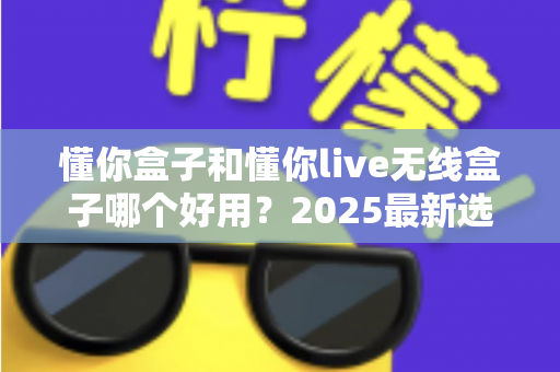 懂你盒子和懂你live无线盒子哪个好用？2025最新选购对比全解析