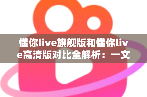 懂你live旗舰版和懂你live高清版对比全解析:一文看懂两大版本差异,选对版本不踩坑 懂你live旗舰版和懂你live高清版对比全解析:一文看懂两大版本差异,选对版本不踩坑