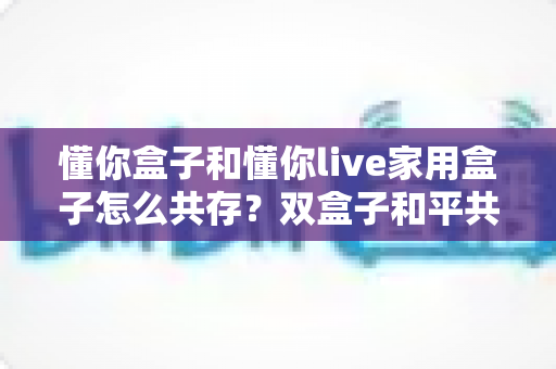 懂你盒子和懂你live家用盒子怎么共存?双盒子和平共处全攻略,一篇讲透配置方法与避坑指南 懂你盒子和懂你live家用盒子怎么共存?双盒子和平共处全攻略,一篇讲透配置方法与避坑指南