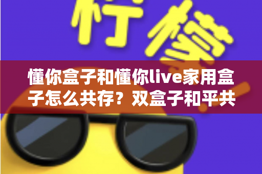 懂你盒子和懂你live家用盒子怎么共存?双盒子和平共处全攻略,一篇讲透配置方法与避坑指南 懂你盒子和懂你live家用盒子怎么共存?双盒子和平共处全攻略,一篇讲透配置方法与避坑指南