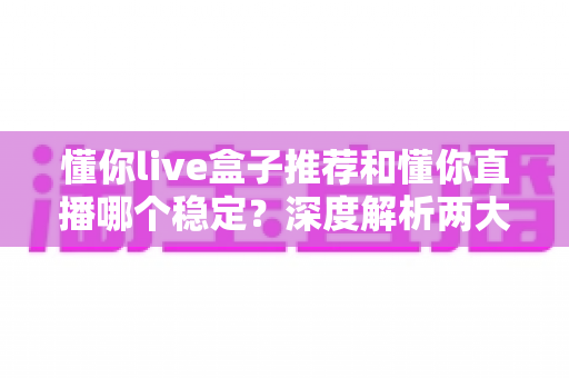 懂你live盒子推荐和懂你直播哪个稳定？深度解析两大观看方式的稳定性差异与实用选购指南