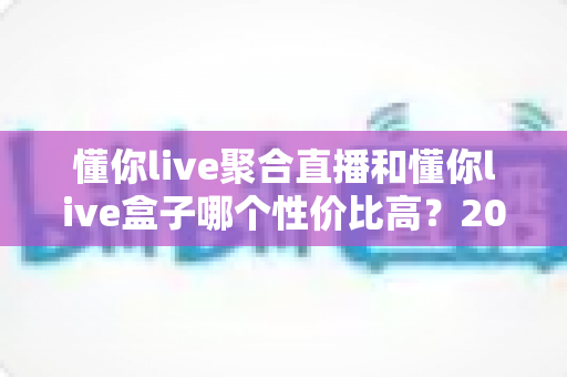 懂你live聚合直播和懂你live盒子哪个性价比高？2025最新对比评测与选购建议