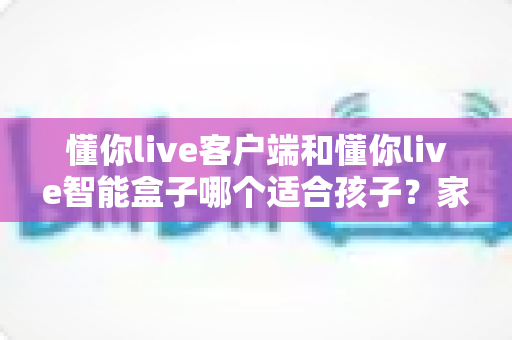 懂你live客户端和懂你live智能盒子哪个适合孩子?家长必看的深度对比与选购全指南 懂你live客户端和懂你live智能盒子哪个适合孩子?家长必看的深度对比与选购全指南