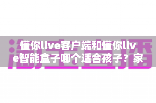 懂你live客户端和懂你live智能盒子哪个适合孩子?家长必看的深度对比与选购全指南 懂你live客户端和懂你live智能盒子哪个适合孩子?家长必看的深度对比与选购全指南
