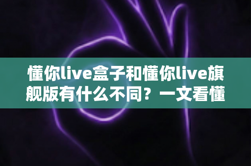懂你live盒子和懂你live旗舰版有什么不同?一文看懂两大版本核心差异,帮你选对不选贵 懂你live盒子和懂你live旗舰版有什么不同?一文看懂两大版本核心差异,帮你选对不选贵